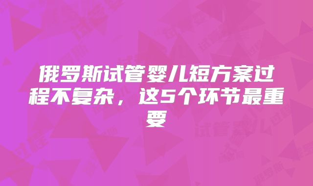 俄罗斯试管婴儿短方案过程不复杂，这5个环节最重要