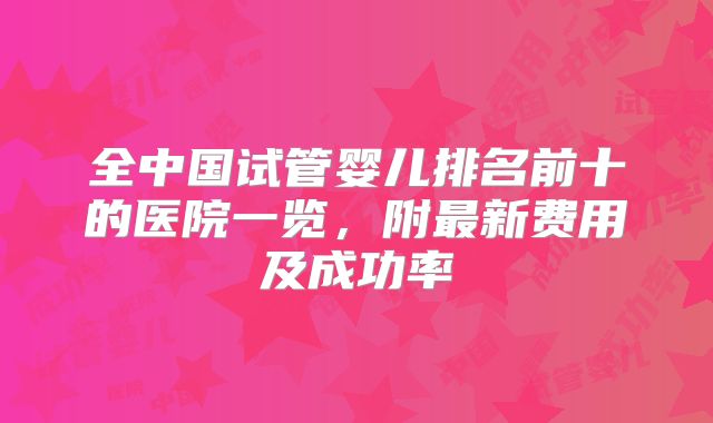 全中国试管婴儿排名前十的医院一览,附最新费用及成功率