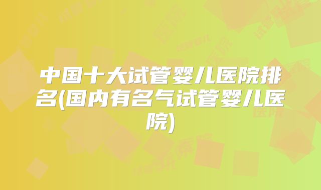 中国十大试管婴儿医院排名(国内有名气试管婴儿医院)