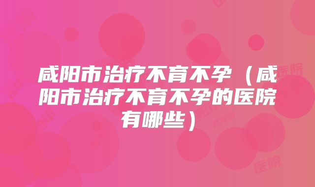 咸阳市治疗不育不孕（咸阳市治疗不育不孕的医院有哪些）