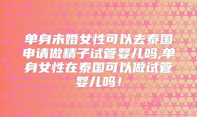 单身未婚女性可以去泰国申请做精子试管婴儿吗,单身女性在泰国可以做试管婴儿吗!