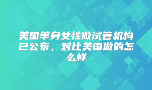美国单身女性做试管机构已公布，对比美国做的怎么样