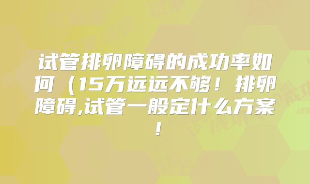 试管排卵障碍的成功率如何（15万远远不够！排卵障碍,试管一般定什么方案！