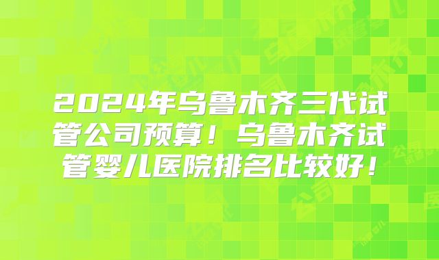 2024年乌鲁木齐三代试管公司预算！乌鲁木齐试管婴儿医院排名比较好！