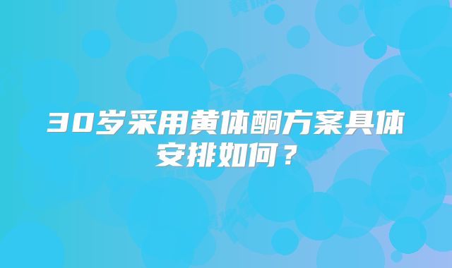 30岁采用黄体酮方案具体安排如何？