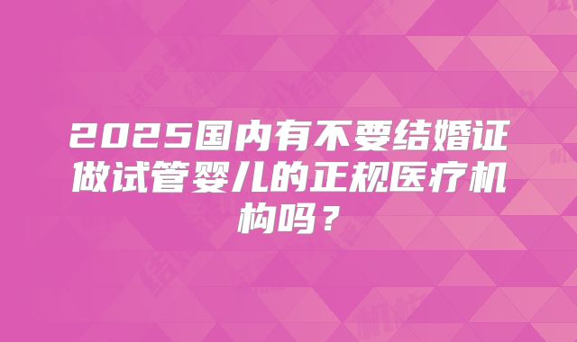 2025国内有不要结婚证做试管婴儿的正规医疗机构吗?