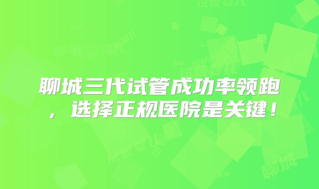 聊城三代试管成功率领跑，选择正规医院是关键！