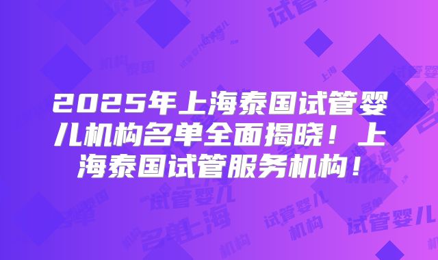 2025年上海泰国试管婴儿机构名单全面揭晓！上海泰国试管服务机构！