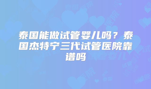 泰国能做试管婴儿吗?泰国杰特宁三代试管医院靠谱吗