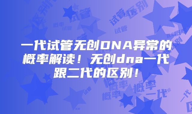 一代试管无创DNA异常的概率解读！无创dna一代跟二代的区别！