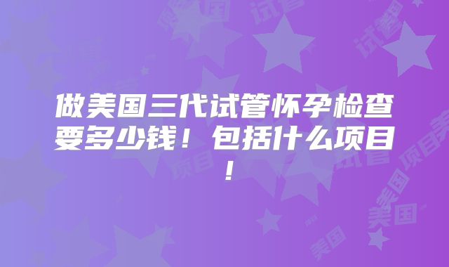 做美国三代试管怀孕检查要多少钱!包括什么项目!