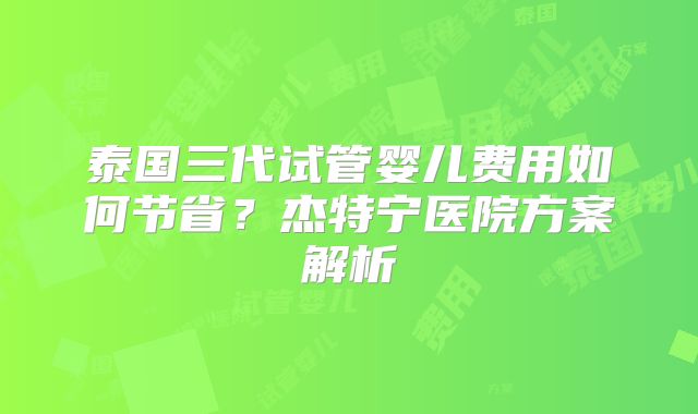 泰国三代试管婴儿费用如何节省？杰特宁医院方案解析