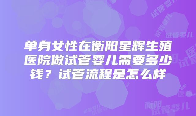 单身女性在衡阳星辉生殖医院做试管婴儿需要多少钱？试管流程是怎么样