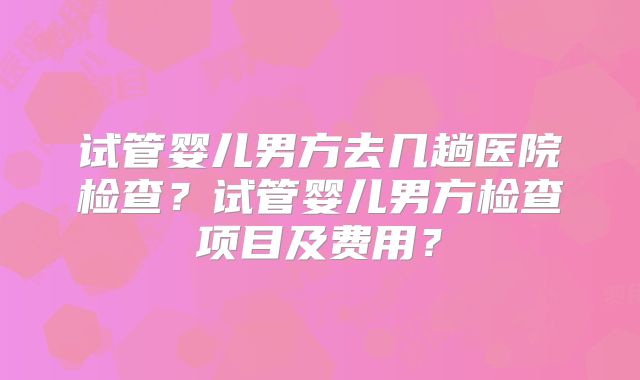 试管婴儿男方去几趟医院检查？试管婴儿男方检查项目及费用？