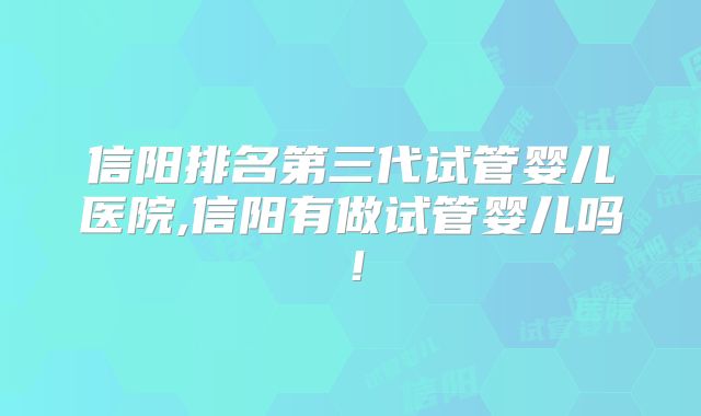 信阳排名第三代试管婴儿医院,信阳有做试管婴儿吗！