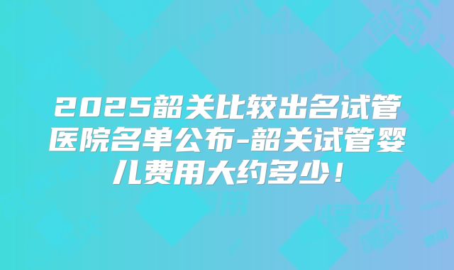 2025韶关比较出名试管医院名单公布-韶关试管婴儿费用大约多少！