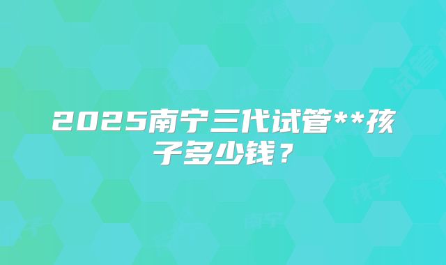 2025南宁三代试管**孩子多少钱？