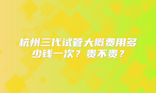 杭州三代试管大概费用多少钱一次?贵不贵?