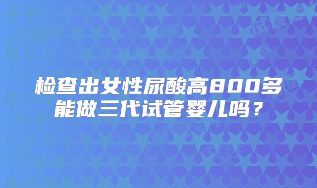 检查出女性尿酸高800多能做三代试管婴儿吗？