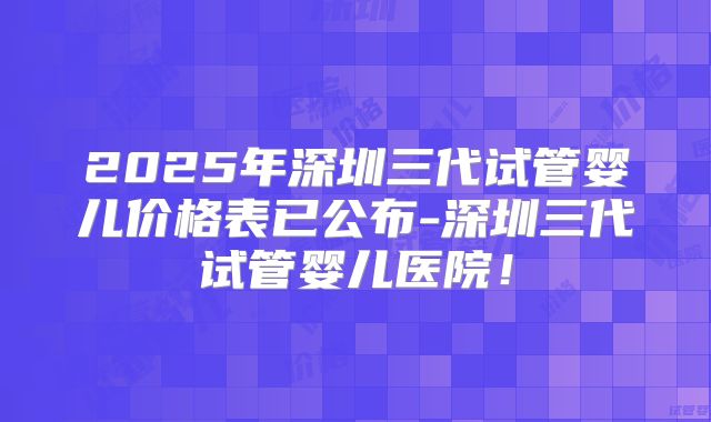 2025年深圳三代试管婴儿价格表已公布-深圳三代试管婴儿医院！