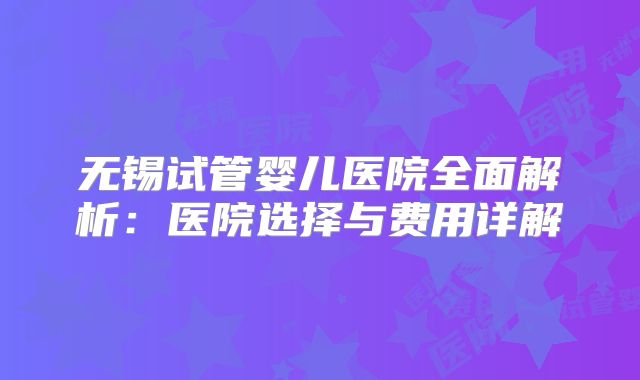 无锡试管婴儿医院全面解析:医院选择与费用详解