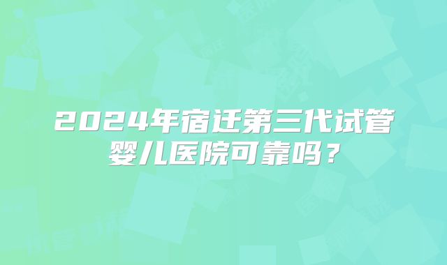 2024年宿迁第三代试管婴儿医院可靠吗？