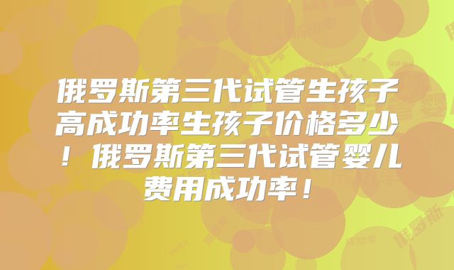 俄罗斯第三代试管生孩子高成功率生孩子价格多少！俄罗斯第三代试管婴儿费用成功率！