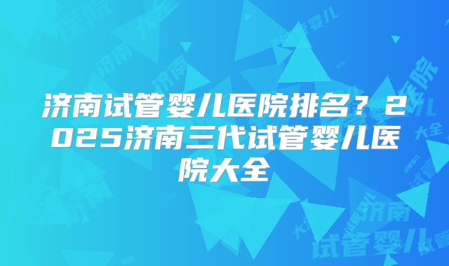 济南试管婴儿医院排名？2025济南三代试管婴儿医院大全