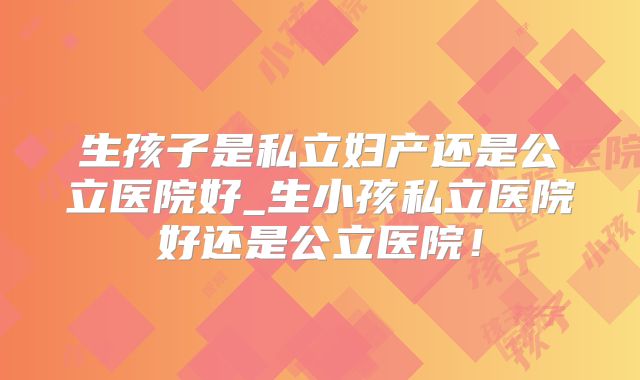 生孩子是私立妇产还是公立医院好_生小孩私立医院好还是公立医院！