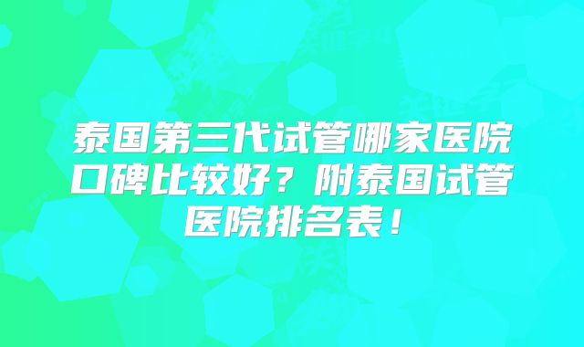 泰国第三代试管哪家医院口碑比较好?附泰国试管医院排名表!