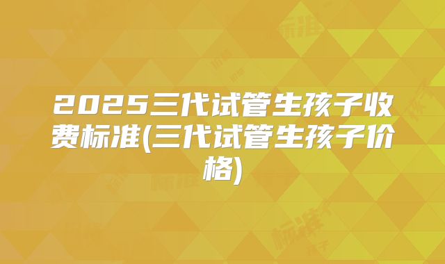 2025三代试管生孩子收费标准(三代试管生孩子价格)
