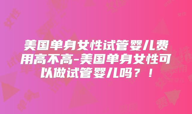 美国单身女性试管婴儿费用高不高-美国单身女性可以做试管婴儿吗？！