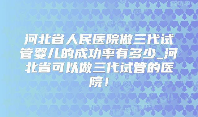 河北省人民医院做三代试管婴儿的成功率有多少_河北省可以做三代试管的医院!
