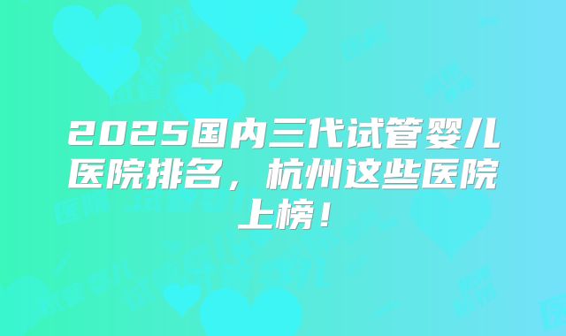 2025国内三代试管婴儿医院排名，杭州这些医院上榜！