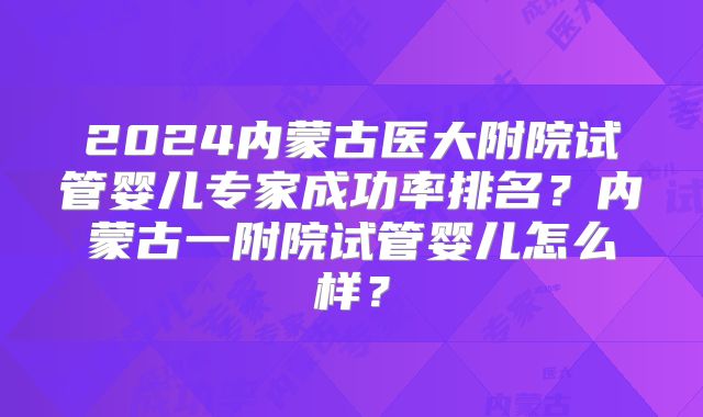 2024内蒙古医大附院试管婴儿专家成功率排名？内蒙古一附院试管婴儿怎么样？