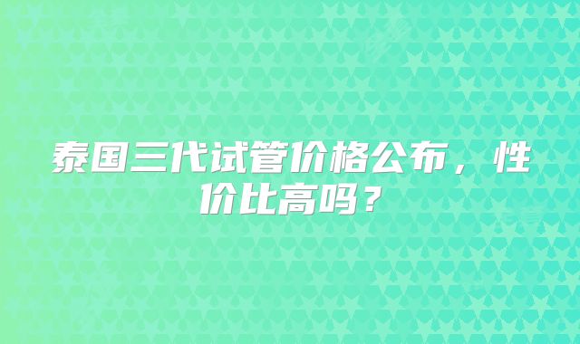 泰国三代试管价格公布,性价比高吗?