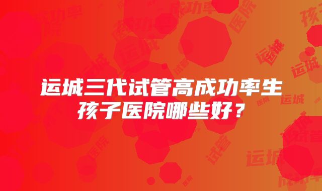 运城三代试管高成功率生孩子医院哪些好？