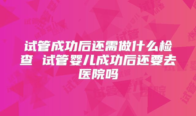 试管成功后还需做什么检查 试管婴儿成功后还要去医院吗