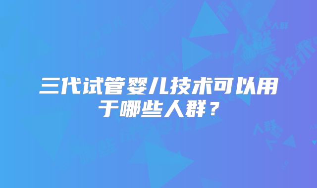 三代试管婴儿技术可以用于哪些人群？