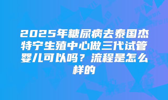 2025年糖尿病去泰国杰特宁生殖中心做三代试管婴儿可以吗？流程是怎么样的