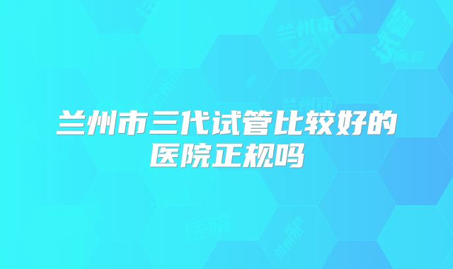 兰州市三代试管比较好的医院正规吗