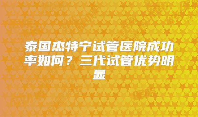泰国杰特宁试管医院成功率如何？三代试管优势明显