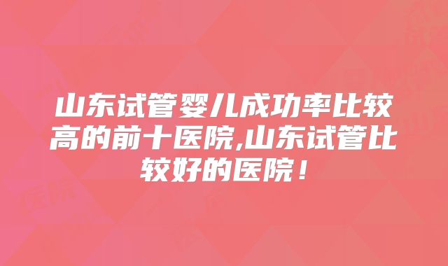 山东试管婴儿成功率比较高的前十医院,山东试管比较好的医院！