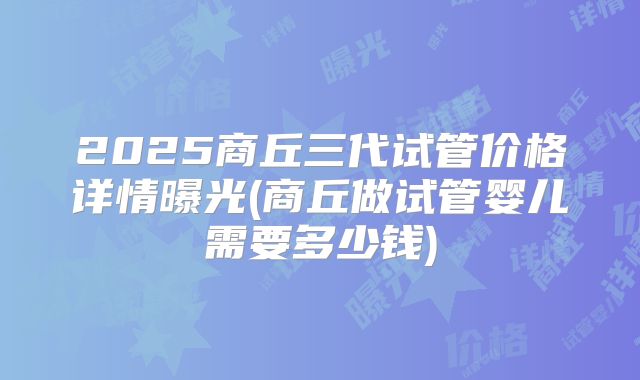 2025商丘三代试管价格详情曝光(商丘做试管婴儿需要多少钱)