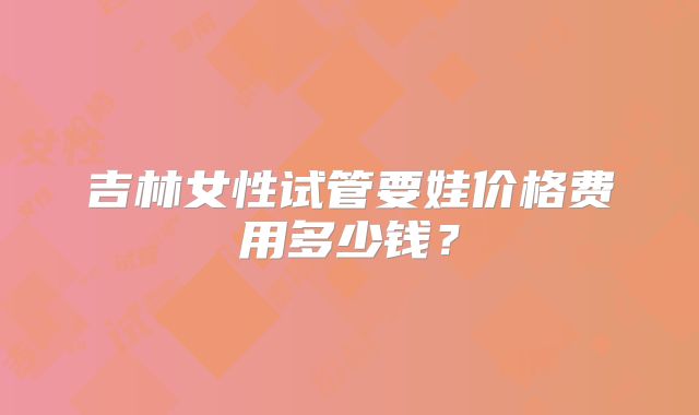 吉林女性试管要娃价格费用多少钱？