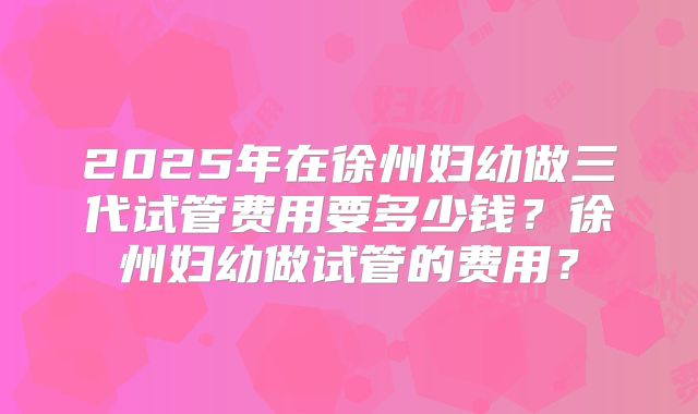 2025年在徐州妇幼做三代试管费用要多少钱？徐州妇幼做试管的费用？