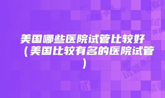 美国哪些医院试管比较好（美国比较有名的医院试管）