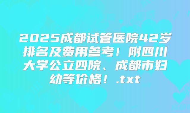 2025成都试管医院42岁排名及费用参考！附四川大学公立四院、成都市妇幼等价格！.txt