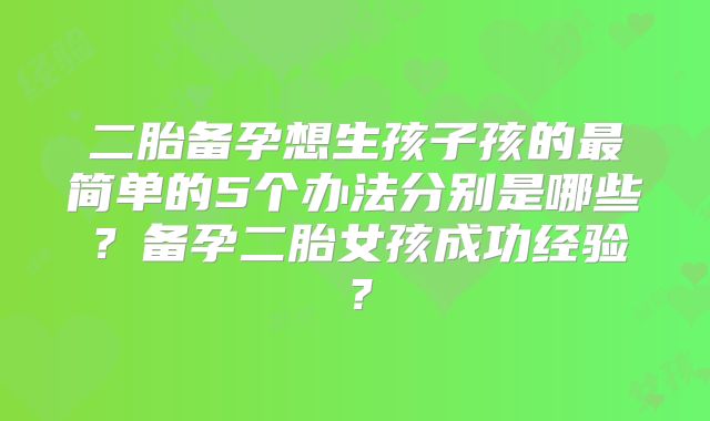 二胎备孕想生孩子孩的最简单的5个办法分别是哪些？备孕二胎女孩成功经验？