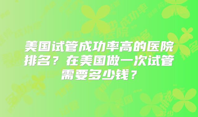 美国试管成功率高的医院排名？在美国做一次试管需要多少钱？